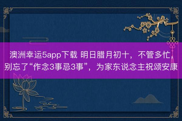 澳洲幸运5app下载 明日腊月初十，不管多忙，别忘了“作念3事忌3事”，为家东说念主祝颂安康