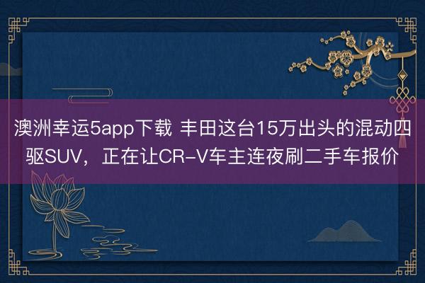 澳洲幸运5app下载 丰田这台15万出头的混动四驱SUV,正在让CR-V车主连夜刷二手车报价