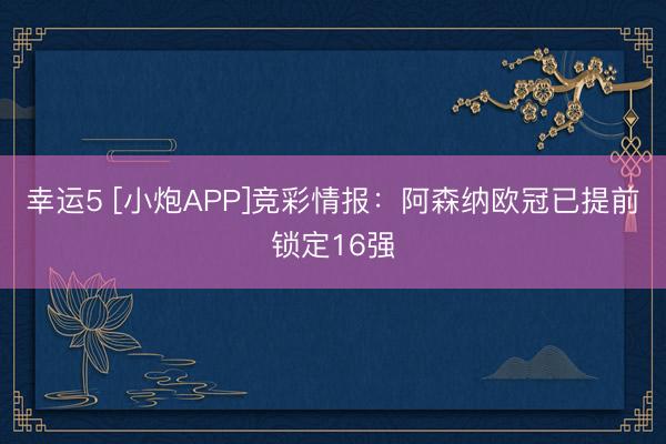 幸运5 [小炮APP]竞彩情报：阿森纳欧冠已提前锁定16强