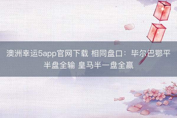 澳洲幸运5app官网下载 相同盘口：毕尔巴鄂平半盘全输 皇马半一盘全赢