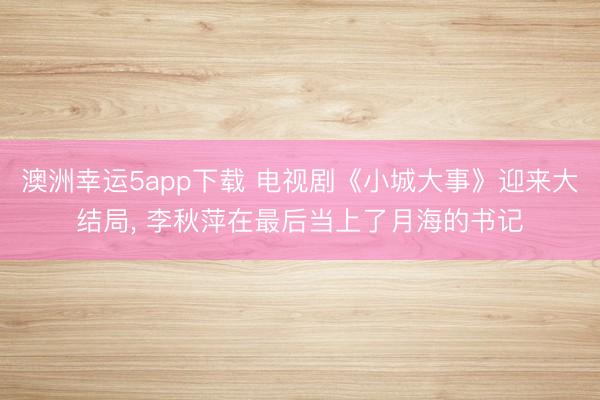 澳洲幸运5app下载 电视剧《小城大事》迎来大结局, 李秋萍在最后当上了月海的书记