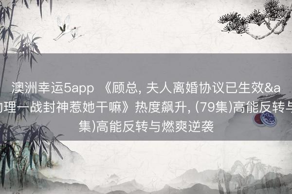 澳洲幸运5app 《顾总, 夫人离婚协议已生效&她靠物理一战封神惹她干嘛》热度飙升, (79集)高能反转与燃爽逆袭
