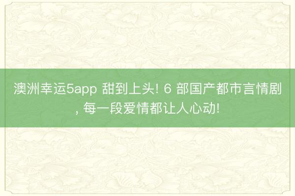 澳洲幸运5app 甜到上头! 6 部国产都市言情剧, 每一段爱情都让人心动!