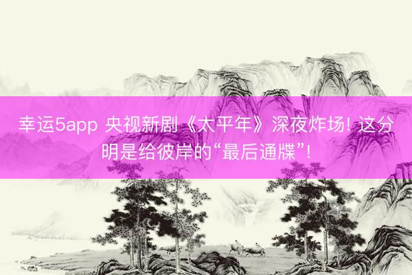 幸运5app 央视新剧《太平年》深夜炸场! 这分明是给彼岸的“最后通牒”!