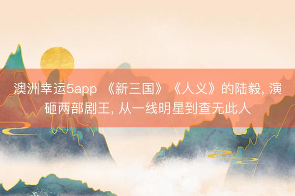 澳洲幸运5app 《新三国》《人义》的陆毅, 演砸两部剧王, 从一线明星到查无此人