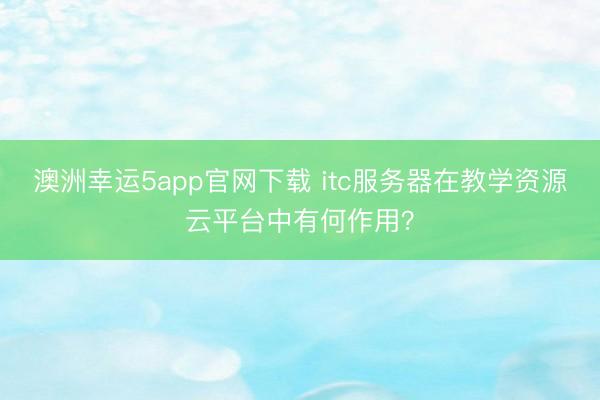 澳洲幸运5app官网下载 itc服务器在教学资源云平台中有何作用？