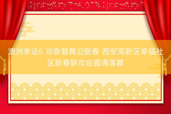 澳洲幸运5 欢歌载舞迎新春 西安高新区幸福社区新春联欢会圆满落幕