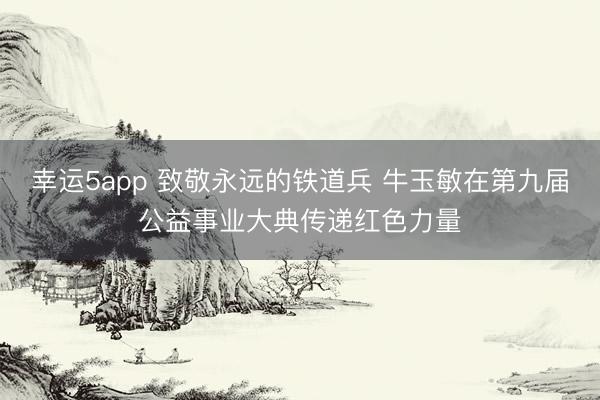 幸运5app 致敬永远的铁道兵 牛玉敏在第九届公益事业大典传递红色力量