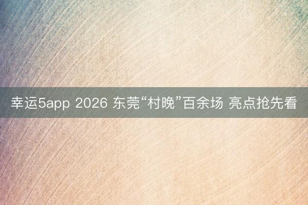幸运5app 2026 东莞“村晚”百余场 亮点抢先看