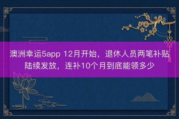 澳洲幸运5app 12月开始，退休人员两笔补贴陆续发放，连补10个月到底能领多少