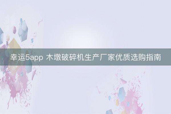 幸运5app 木墩破碎机生产厂家优质选购指南