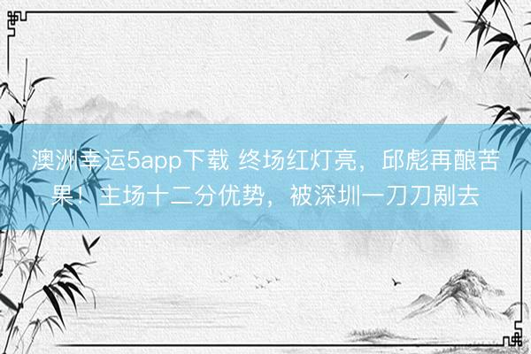 澳洲幸运5app下载 终场红灯亮，邱彪再酿苦果！主场十二分优势，被深圳一刀刀剐去