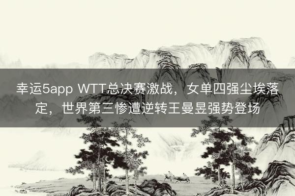 幸运5app WTT总决赛激战，女单四强尘埃落定，世界第三惨遭逆转王曼昱强势登场