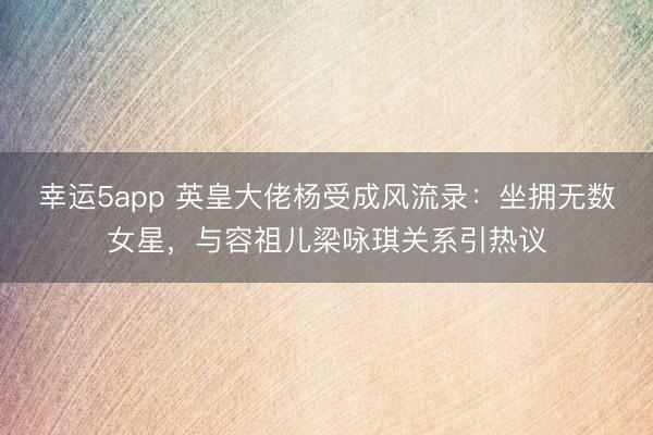 幸运5app 英皇大佬杨受成风流录：坐拥无数女星，与容祖儿梁咏琪关系引热议