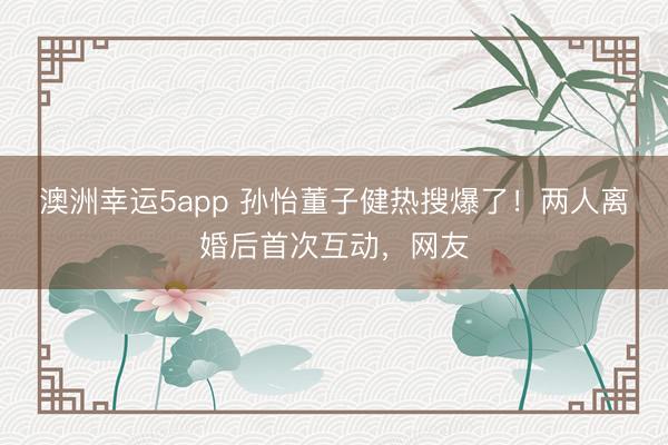 澳洲幸运5app 孙怡董子健热搜爆了！两人离婚后首次互动，网友
