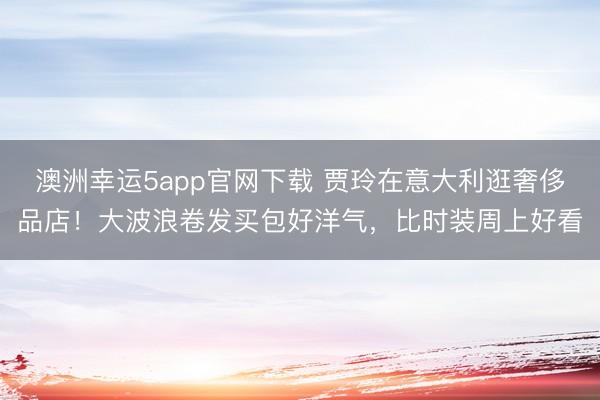澳洲幸运5app官网下载 贾玲在意大利逛奢侈品店！大波浪卷发买包好洋气，比时装周上好看