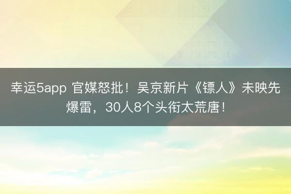 幸运5app 官媒怒批！吴京新片《镖人》未映先爆雷，30人8个头衔太荒唐！