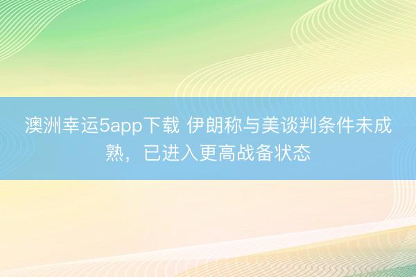 澳洲幸运5app下载 伊朗称与美谈判条件未成熟，已进入更高战备状态