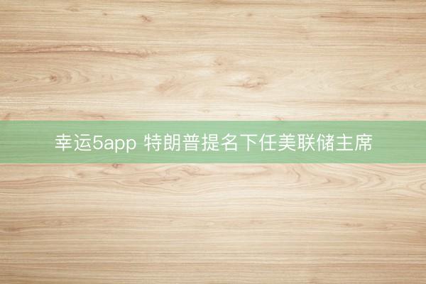 幸运5app 特朗普提名下任美联储主席