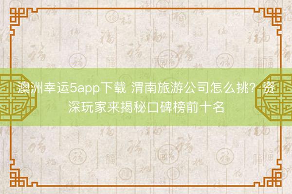 澳洲幸运5app下载 渭南旅游公司怎么挑？资深玩家来揭秘口碑榜前十名