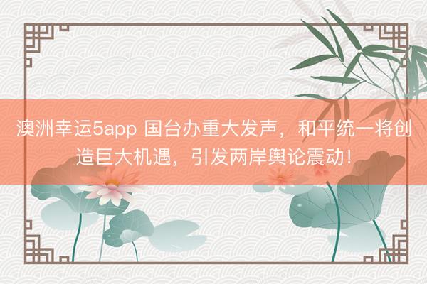 澳洲幸运5app 国台办重大发声，和平统一将创造巨大机遇，引发两岸舆论震动！