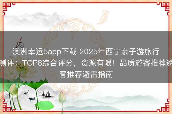 澳洲幸运5app下载 2025年西宁亲子游旅行社深度测评：TOP8综合评分，资源有限！品质游客推荐避雷指南
