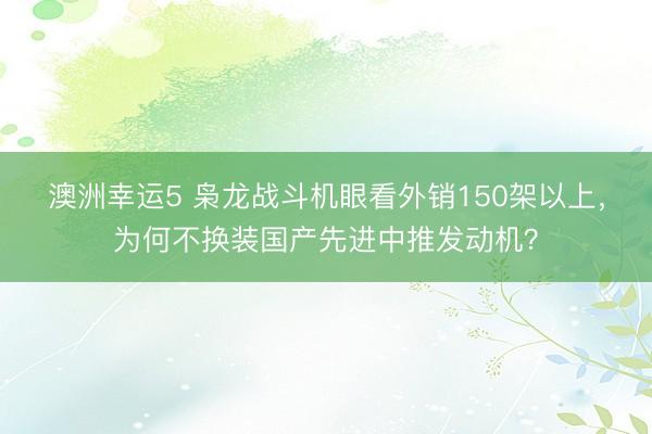 澳洲幸运5 枭龙战斗机眼看外销150架以上，为何不换装国产先进中推发动机？