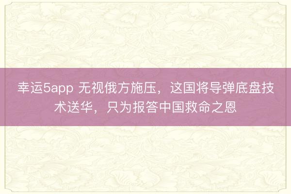 幸运5app 无视俄方施压，这国将导弹底盘技术送华，只为报答中国救命之恩