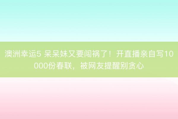 澳洲幸运5 呆呆妹又要闯祸了！开直播亲自写10000份春联，被网友提醒别贪心