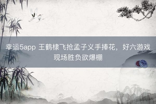 幸运5app 王鹤棣飞抢孟子义手捧花，好六游戏现场胜负欲爆棚