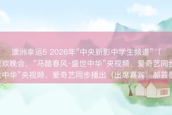 澳洲幸运5 2026年“中央新影中学生频道”（原CCTV中学生）春节联欢晚会，“马踏春风·盛世中华”央视频、爱奇艺同步播出（出席嘉宾：郝芸墨）