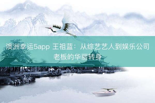 澳洲幸运5app 王祖蓝：从综艺艺人到娱乐公司老板的华丽转身