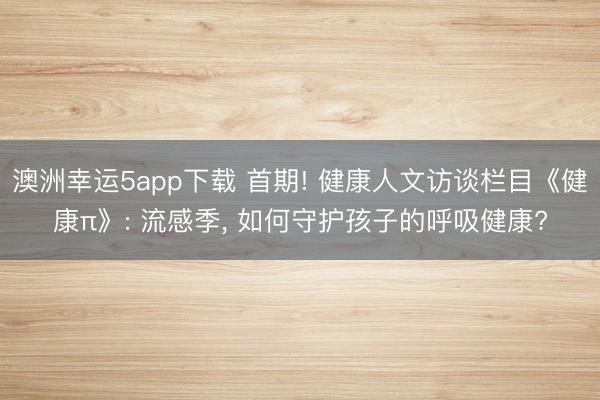 澳洲幸运5app下载 首期! 健康人文访谈栏目《健康π》: 流感季， 如何守护孩子的呼吸健康?