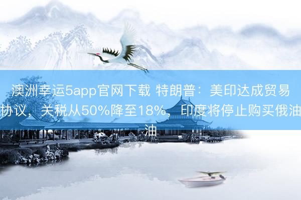 澳洲幸运5app官网下载 特朗普:美印达成贸易协议,关税从50%降至18%,印度将停止购买俄油