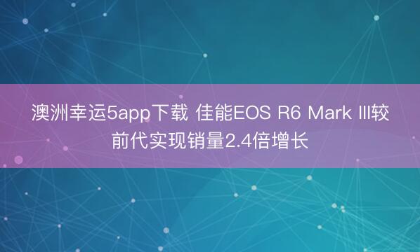 澳洲幸运5app下载 佳能EOS R6 Mark III较前代实现销量2.4倍增长