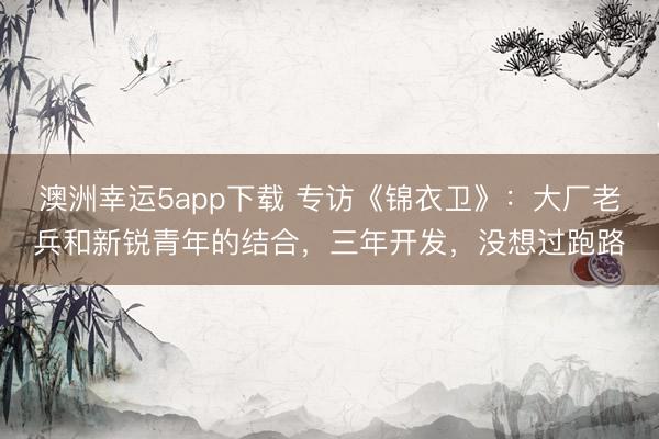 澳洲幸运5app下载 专访《锦衣卫》：大厂老兵和新锐青年的结合，三年开发，没想过跑路