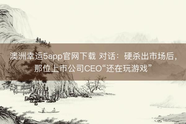 澳洲幸运5app官网下载 对话:硬杀出市场后,那位上市公司CEO“还在玩游戏”