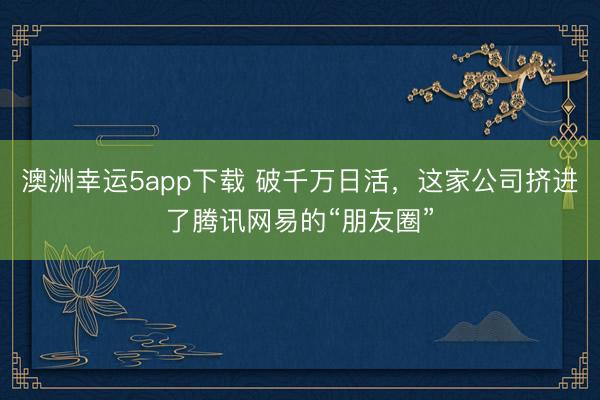 澳洲幸运5app下载 破千万日活，这家公司挤进了腾讯网易的“朋友圈”