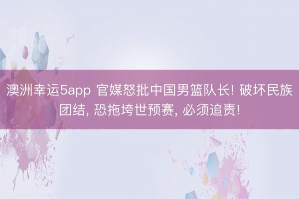 澳洲幸运5app 官媒怒批中国男篮队长! 破坏民族团结， 恐拖垮世预赛， 必须追责!