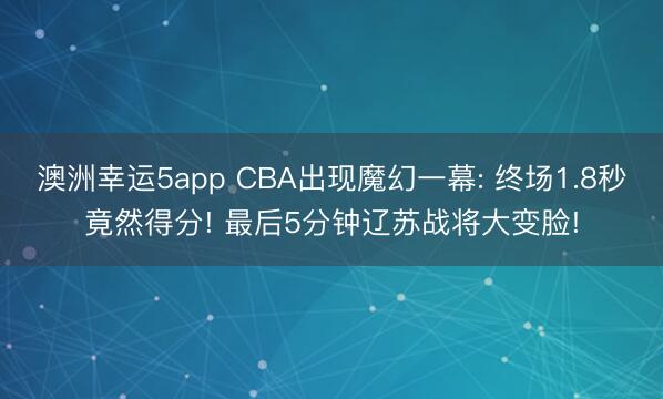 澳洲幸运5app CBA出现魔幻一幕: 终场1.8秒竟然得分! 最后5分钟辽苏战将大变脸!