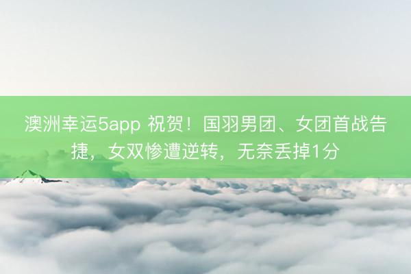 澳洲幸运5app 祝贺！国羽男团、女团首战告捷，女双惨遭逆转，无奈丢掉1分