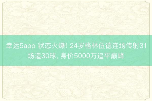 幸运5app 状态火爆! 24岁格林伍德连场传射31场造30球， 身价5000万追平巅峰