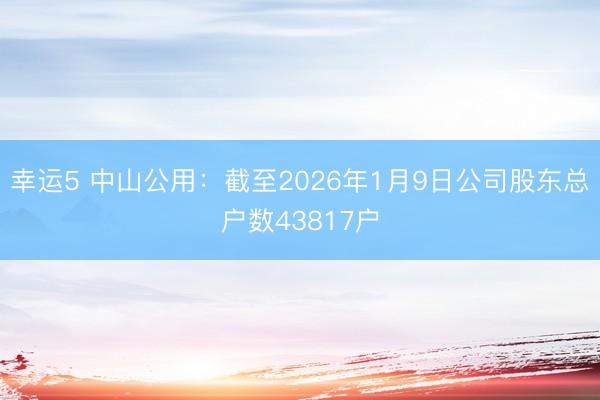 幸运5 中山公用：截至2026年1月9日公司股东总户数43817户