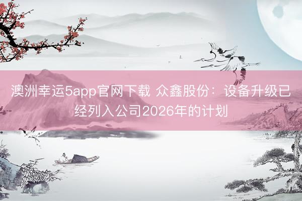 澳洲幸运5app官网下载 众鑫股份：设备升级已经列入公司2026年的计划