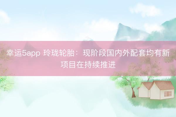 幸运5app 玲珑轮胎：现阶段国内外配套均有新项目在持续推进