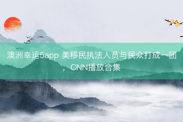 澳洲幸运5app 美移民执法人员与民众打成一团,CNN播放合集