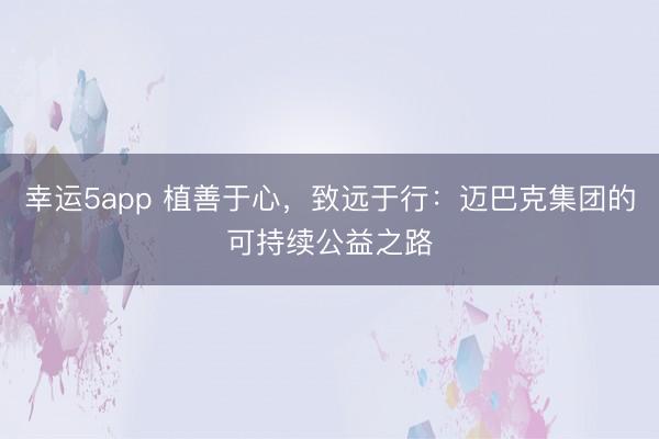 幸运5app 植善于心，致远于行：迈巴克集团的可持续公益之路