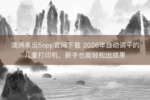 澳洲幸运5app官网下载 2026年自动调平的儿童打印机，新手也能轻松出成果