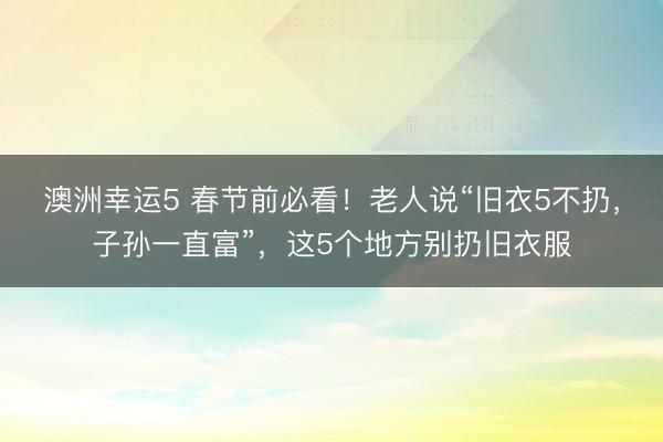 澳洲幸运5 春节前必看！老人说“旧衣5不扔，子孙一直富”，这5个地方别扔旧衣服