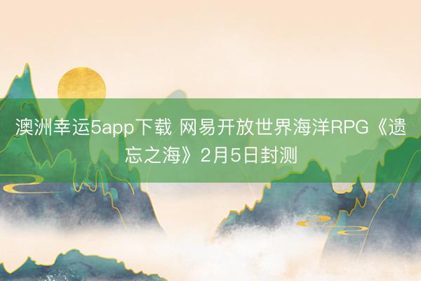 澳洲幸运5app下载 网易开放世界海洋RPG《遗忘之海》2月5日封测